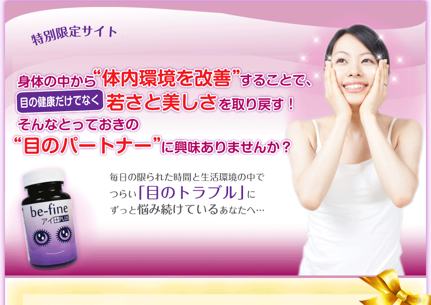 特別限定サイト身体の中から“体内環境を改善”することで、目の健康だけでなく、若さと美しさを取り戻す！そんなとっておきの“目のパートナー”に興味ありませんか？毎日の限られた時間と生活環境の中でつらい「目のトラブル」にずっと悩み続けているあなたへ…【