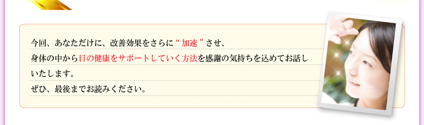 今回、あなただけに、改善効果をさらに“加速”させ、身体の中から目の健康をサポートしていく方法を感謝の気持ちを込めてお話しいたします。ぜひ、最後までお読みください。