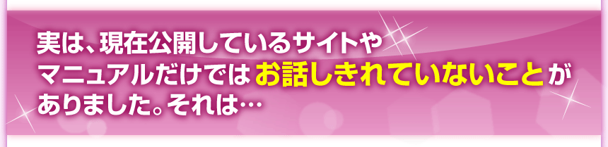 実は、現在公開しているサイトやマニュアルだけではお話しきれていないことがありました。それは……