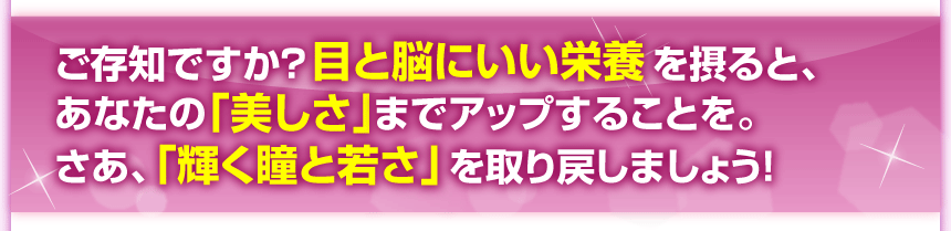 ご存知ですか？目と脳にいい栄養を摂ると、あなたの「美しさ」までアップすることを。さあ、「輝く瞳と若さ」を取り戻しましょう！