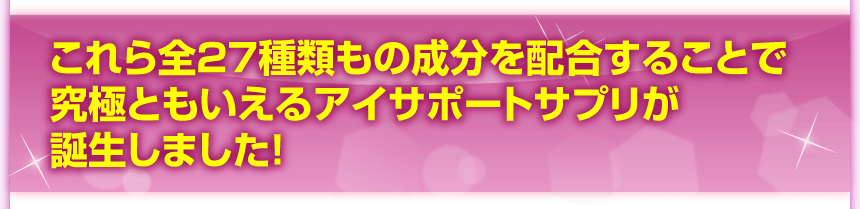 これら全２７種類もの成分を配合することで究極ともいえるアイサポートサプリが誕生しました！
