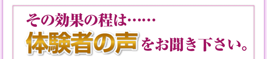 その効果の程は……体験者の声をお聞きください。