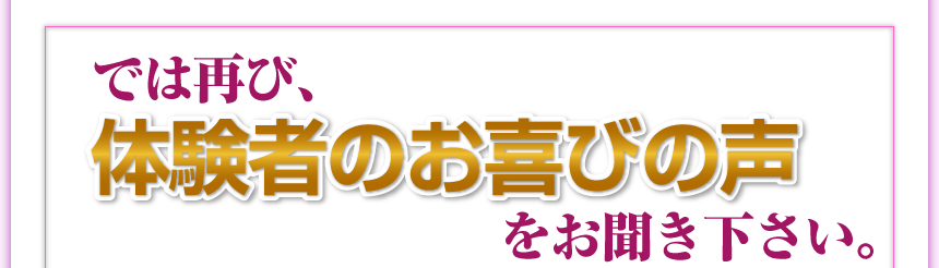 では再び、体験者のお喜びの声をお聞きください。